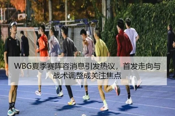 WBG夏季赛阵容消息引发热议，首发走向与战术调整成关注焦点